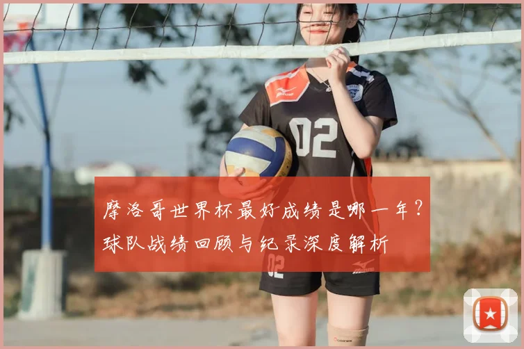 摩洛哥世界杯最好成绩是哪一年？球队战绩回顾与纪录深度解析
