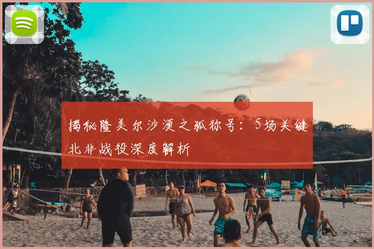 揭秘隆美尔沙漠之狐称号:5场关键北非战役深度解析