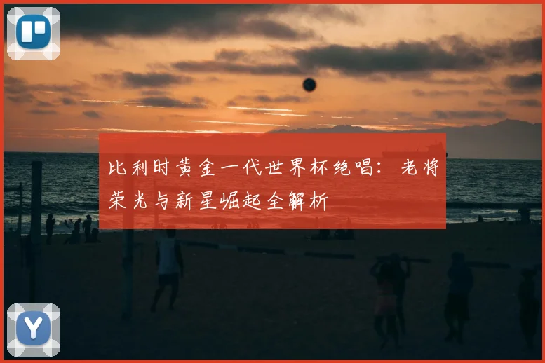 比利时黄金一代世界杯绝唱：老将荣光与新星崛起全解析