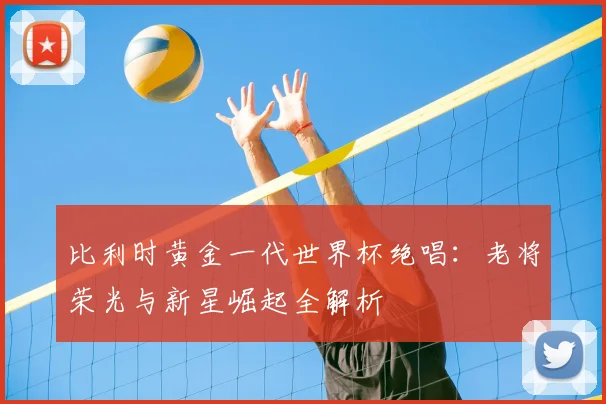 比利时黄金一代世界杯绝唱:老将荣光与新星崛起全解析