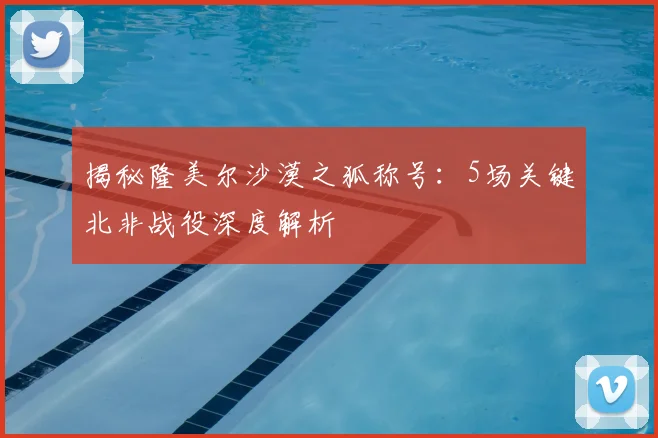 揭秘隆美尔沙漠之狐称号：5场关键北非战役深度解析