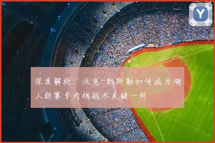 深度解析:沃克-凯斯勒如何成为湖人新赛季内线战术关键一环