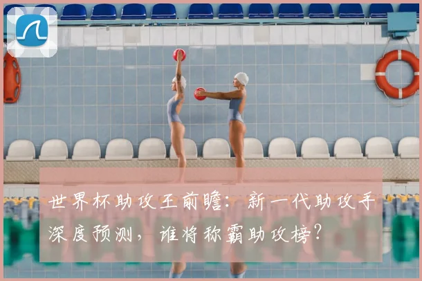 世界杯助攻王前瞻：新一代助攻手深度预测，谁将称霸助攻榜？