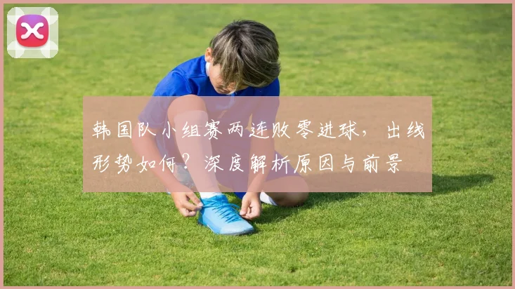 韩国队小组赛两连败零进球,出线形势如何?深度解析原因与前景